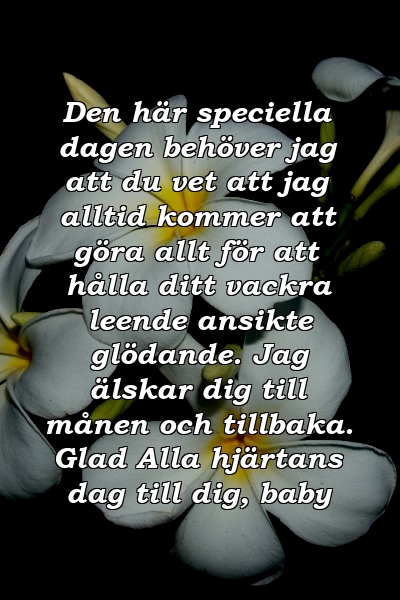 Den här speciella dagen behöver jag att du vet att jag alltid kommer att göra allt för att hålla ditt vackra leende ansikte glödande. Jag älskar dig till månen och tillbaka. Glad Alla hjärtans dag till dig, baby