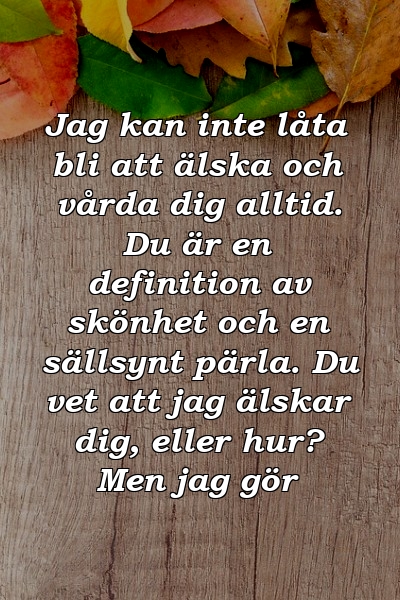 Jag kan inte låta bli att älska och vårda dig alltid. Du är en definition av skönhet och en sällsynt pärla. Du vet att jag älskar dig, eller hur? Men jag gör