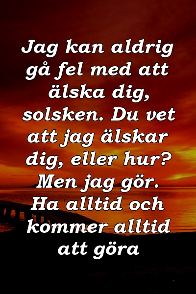 Jag kan aldrig gå fel med att älska dig, solsken. Du vet att jag älskar dig, eller hur? Men jag gör. Ha alltid och kommer alltid att göra