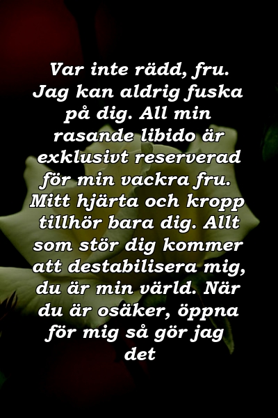 Var inte rädd, fru. Jag kan aldrig fuska på dig. All min rasande libido är exklusivt reserverad för min vackra fru. Mitt hjärta och kropp tillhör bara dig. Allt som stör dig kommer att destabilisera mig, du är min värld. När du är osäker, öppna för mig så gör jag det