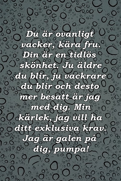 Du är ovanligt vacker, kära fru. Din är en tidlös skönhet. Ju äldre du blir, ju vackrare du blir och desto mer besatt är jag med dig. Min kärlek, jag vill ha ditt exklusiva krav. Jag är galen på dig, pumpa!