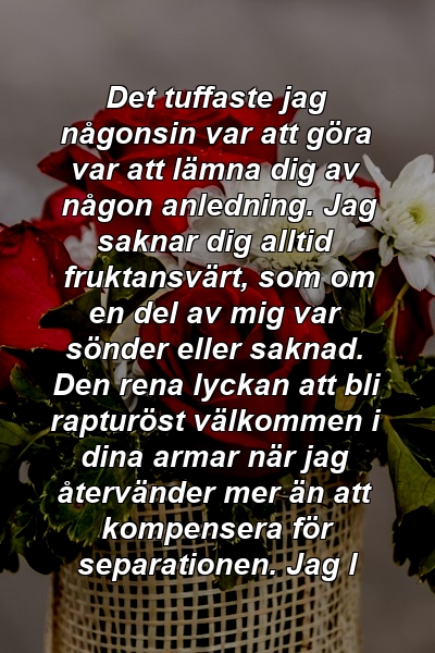 Det tuffaste jag någonsin var att göra var att lämna dig av någon anledning. Jag saknar dig alltid fruktansvärt, som om en del av mig var sönder eller saknad. Den rena lyckan att bli rapturöst välkommen i dina armar när jag återvänder mer än att kompensera för separationen. Jag l