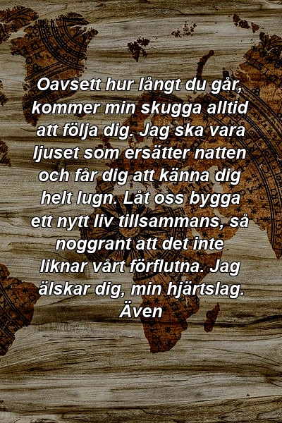 Oavsett hur långt du går, kommer min skugga alltid att följa dig. Jag ska vara ljuset som ersätter natten och får dig att känna dig helt lugn. Låt oss bygga ett nytt liv tillsammans, så noggrant att det inte liknar vårt förflutna. Jag älskar dig, min hjärtslag. Även