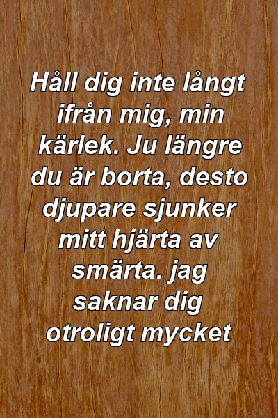 Håll dig inte långt ifrån mig, min kärlek. Ju längre du är borta, desto djupare sjunker mitt hjärta av smärta. jag saknar dig otroligt mycket