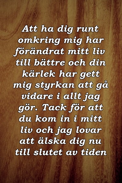 Att ha dig runt omkring mig har förändrat mitt liv till bättre och din kärlek har gett mig styrkan att gå vidare i allt jag gör. Tack för att du kom in i mitt liv och jag lovar att älska dig nu till slutet av tiden