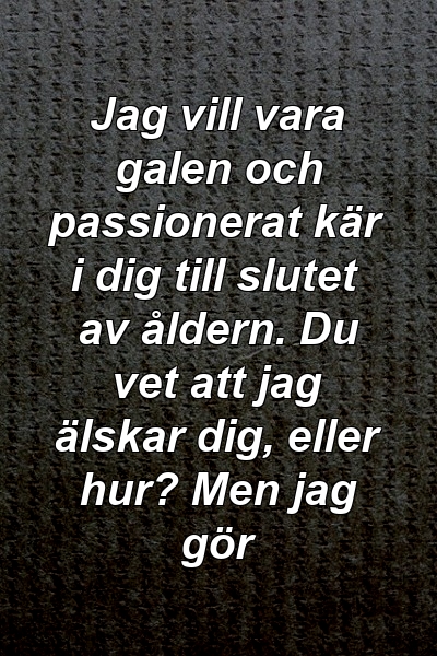 Jag vill vara galen och passionerat kär i dig till slutet av åldern. Du vet att jag älskar dig, eller hur? Men jag gör