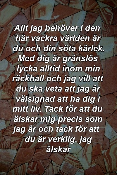 Allt jag behöver i den här vackra världen är du och din söta kärlek. Med dig är gränslös lycka alltid inom min räckhåll och jag vill att du ska veta att jag är välsignad att ha dig i mitt liv. Tack för att du älskar mig precis som jag är och tack för att du är verklig. jag älskar