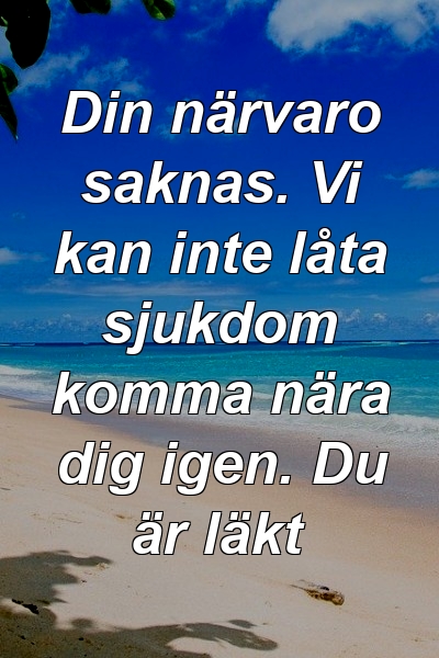 Din närvaro saknas. Vi kan inte låta sjukdom komma nära dig igen. Du är läkt