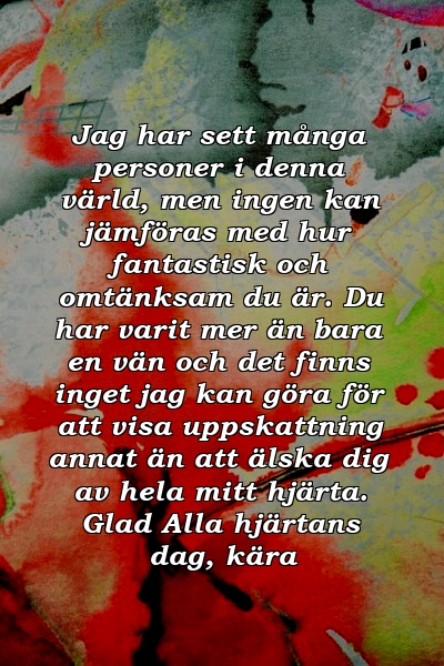 Jag har sett många personer i denna värld, men ingen kan jämföras med hur fantastisk och omtänksam du är. Du har varit mer än bara en vän och det finns inget jag kan göra för att visa uppskattning annat än att älska dig av hela mitt hjärta. Glad Alla hjärtans dag, kära