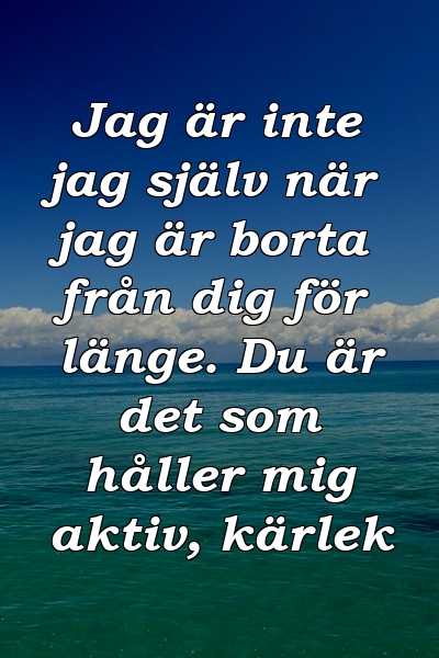 Jag är inte jag själv när jag är borta från dig för länge. Du är det som håller mig aktiv, kärlek