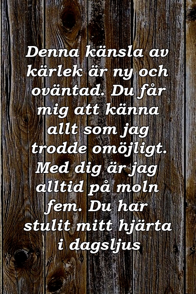 Denna känsla av kärlek är ny och oväntad. Du får mig att känna allt som jag trodde omöjligt. Med dig är jag alltid på moln fem. Du har stulit mitt hjärta i dagsljus