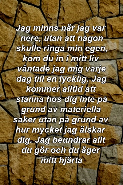 Jag minns när jag var nere, utan att någon skulle ringa min egen, kom du in i mitt liv väntade jag mig varje dag till en lycklig. Jag kommer alltid att stanna hos dig inte på grund av materiella saker utan på grund av hur mycket jag älskar dig. Jag beundrar allt du gör och du äger mitt hjärta