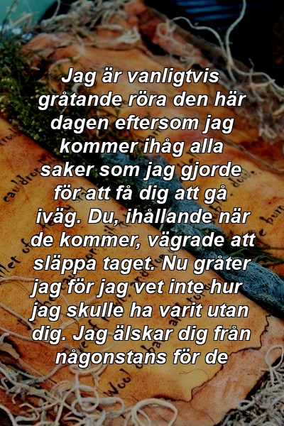 Jag är vanligtvis gråtande röra den här dagen eftersom jag kommer ihåg alla saker som jag gjorde för att få dig att gå iväg. Du, ihållande när de kommer, vägrade att släppa taget. Nu gråter jag för jag vet inte hur jag skulle ha varit utan dig. Jag älskar dig från någonstans för de