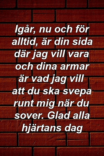 Igår, nu och för alltid, är din sida där jag vill vara och dina armar är vad jag vill att du ska svepa runt mig när du sover. Glad alla hjärtans dag