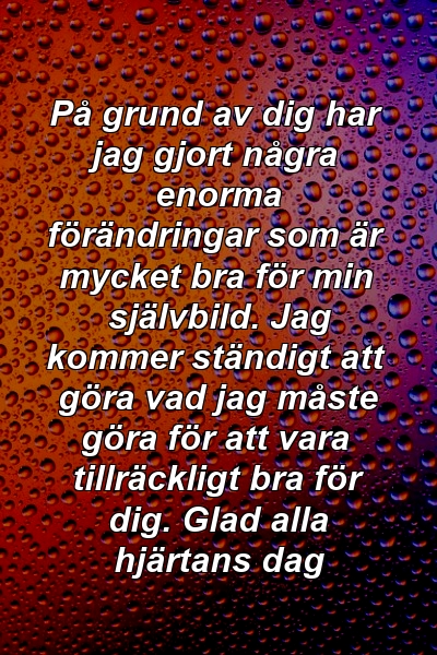 På grund av dig har jag gjort några enorma förändringar som är mycket bra för min självbild. Jag kommer ständigt att göra vad jag måste göra för att vara tillräckligt bra för dig. Glad alla hjärtans dag