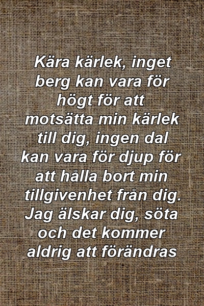 Kära kärlek, inget berg kan vara för högt för att motsätta min kärlek till dig, ingen dal kan vara för djup för att hålla bort min tillgivenhet från dig. Jag älskar dig, söta och det kommer aldrig att förändras