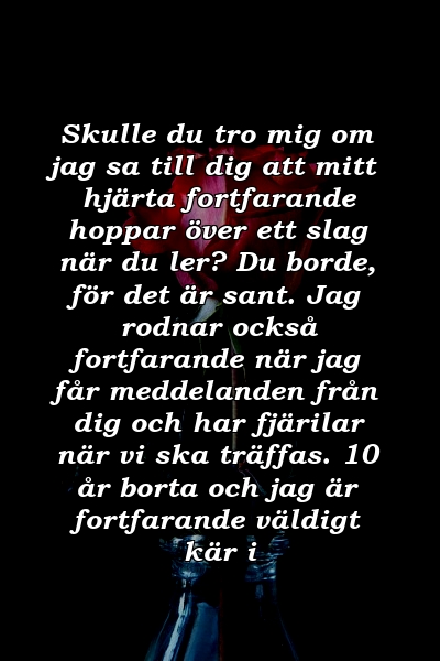 Skulle du tro mig om jag sa till dig att mitt hjärta fortfarande hoppar över ett slag när du ler? Du borde, för det är sant. Jag rodnar också fortfarande när jag får meddelanden från dig och har fjärilar när vi ska träffas. 10 år borta och jag är fortfarande väldigt kär i