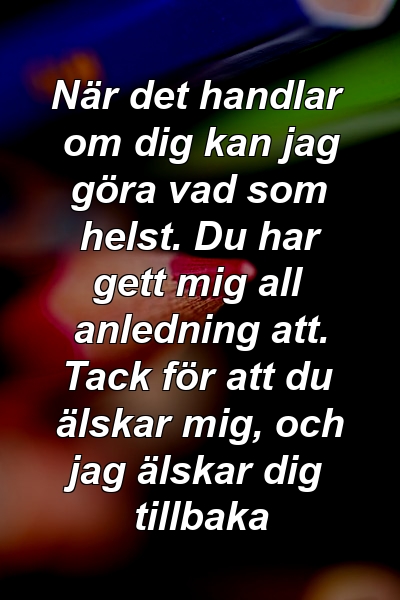 När det handlar om dig kan jag göra vad som helst. Du har gett mig all anledning att. Tack för att du älskar mig, och jag älskar dig tillbaka