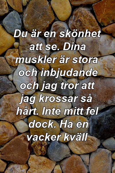 Du är en skönhet att se. Dina muskler är stora och inbjudande och jag tror att jag krossar så hårt. Inte mitt fel dock. Ha en vacker kväll