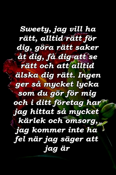 Sweety, jag vill ha rätt, alltid rätt för dig, göra rätt saker åt dig, få dig att se rätt och att alltid älska dig rätt. Ingen ger så mycket lycka som du gör för mig och i ditt företag har jag hittat så mycket kärlek och omsorg, jag kommer inte ha fel när jag säger att jag är