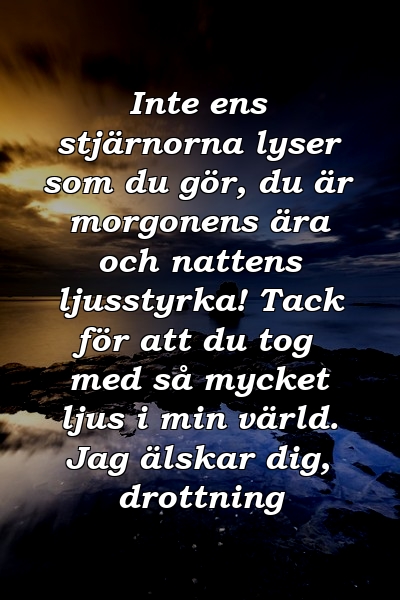 Inte ens stjärnorna lyser som du gör, du är morgonens ära och nattens ljusstyrka! Tack för att du tog med så mycket ljus i min värld. Jag älskar dig, drottning