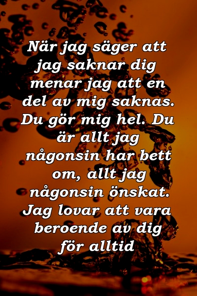 När jag säger att jag saknar dig menar jag att en del av mig saknas. Du gör mig hel. Du är allt jag någonsin har bett om, allt jag någonsin önskat. Jag lovar att vara beroende av dig för alltid