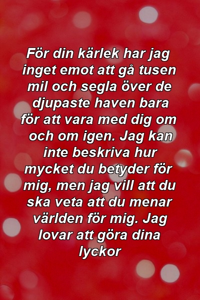 För din kärlek har jag inget emot att gå tusen mil och segla över de djupaste haven bara för att vara med dig om och om igen. Jag kan inte beskriva hur mycket du betyder för mig, men jag vill att du ska veta att du menar världen för mig. Jag lovar att göra dina lyckor