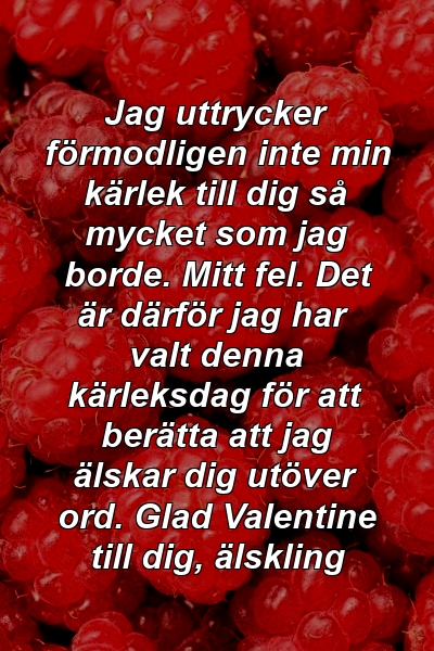 Jag uttrycker förmodligen inte min kärlek till dig så mycket som jag borde. Mitt fel. Det är därför jag har valt denna kärleksdag för att berätta att jag älskar dig utöver ord. Glad Valentine till dig, älskling