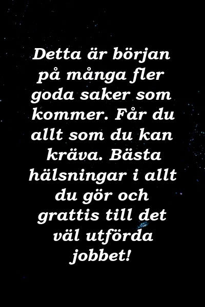 Detta är början på många fler goda saker som kommer. Får du allt som du kan kräva. Bästa hälsningar i allt du gör och grattis till det väl utförda jobbet!