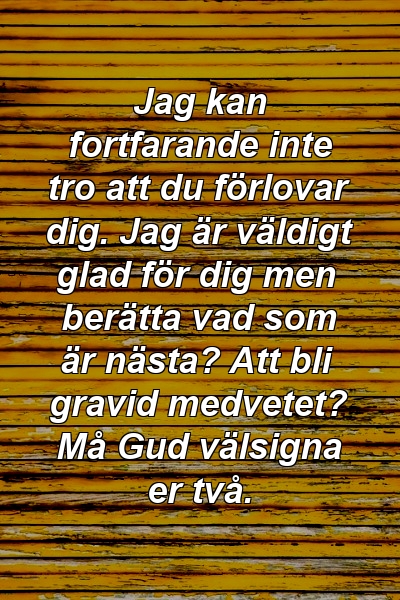 Jag kan fortfarande inte tro att du förlovar dig. Jag är väldigt glad för dig men berätta vad som är nästa? Att bli gravid medvetet? Må Gud välsigna er två.