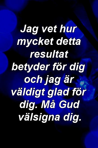 Jag vet hur mycket detta resultat betyder för dig och jag är väldigt glad för dig. Må Gud välsigna dig.