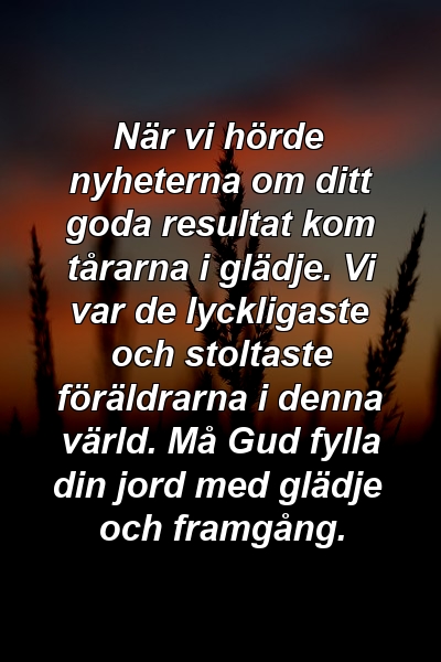 När vi hörde nyheterna om ditt goda resultat kom tårarna i glädje. Vi var de lyckligaste och stoltaste föräldrarna i denna värld. Må Gud fylla din jord med glädje och framgång.