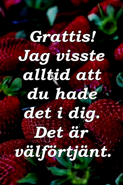 Grattis! Jag visste alltid att du hade det i dig. Det är välförtjänt.